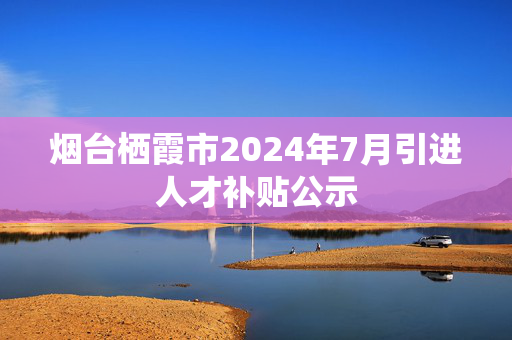 烟台栖霞市2024年7月引进人才补贴公示