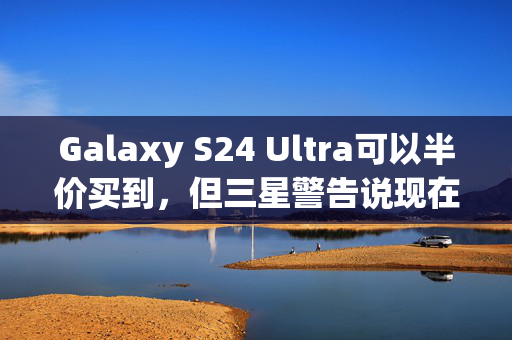 Galaxy S24 Ultra可以半价买到，但三星警告说现在就行动