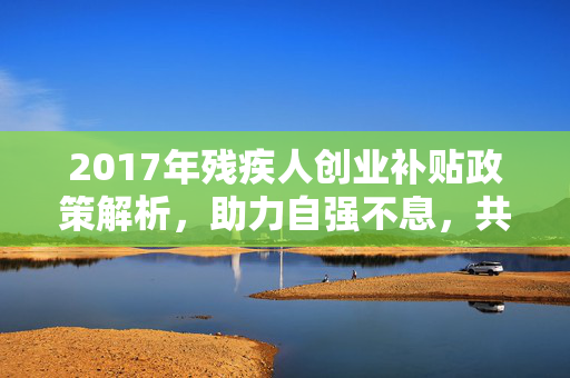 2017年残疾人创业补贴政策解析，助力自强不息，共筑梦想之路