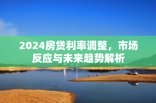 2024房贷利率调整，市场反应与未来趋势解析