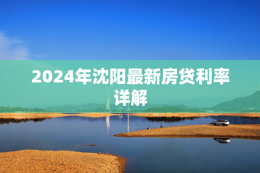 2024年沈阳最新房贷利率详解