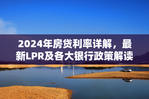 2024年房贷利率详解，最新LPR及各大银行政策解读