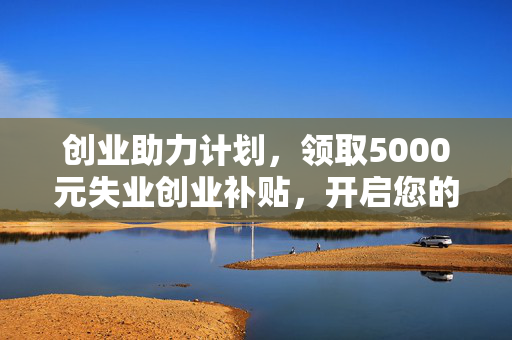 创业助力计划，领取5000元失业创业补贴，开启您的事业新篇章！