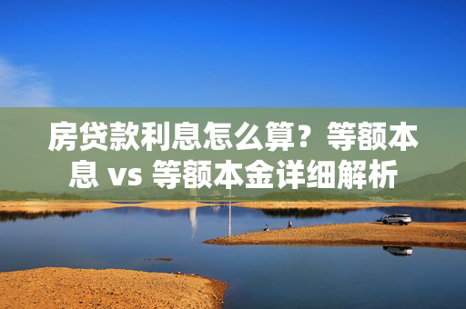 房贷款利息怎么算？等额本息 vs 等额本金详细解析