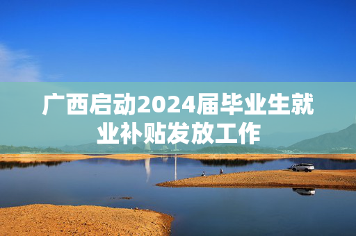 广西启动2024届毕业生就业补贴发放工作