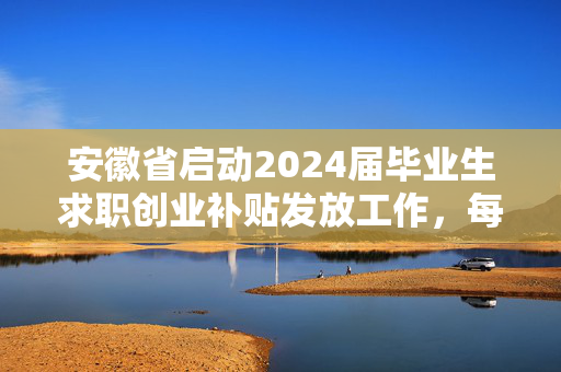 安徽省启动2024届毕业生求职创业补贴发放工作，每人1500元