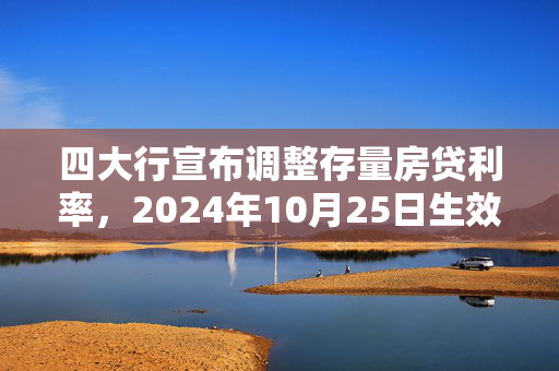 四大行宣布调整存量房贷利率，2024年10月25日生效