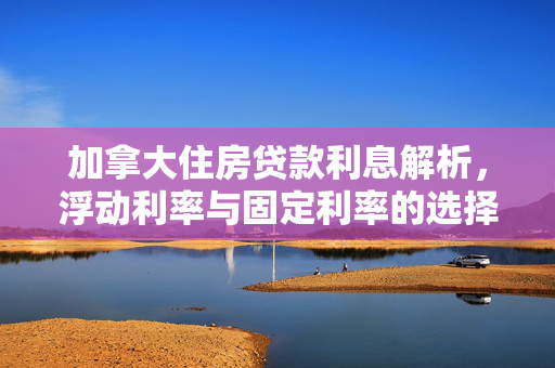 加拿大住房贷款利息解析，浮动利率与固定利率的选择策略