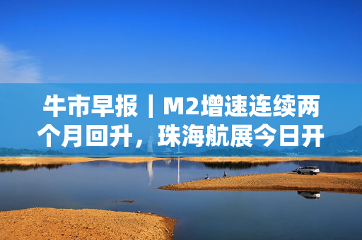 牛市早报｜M2增速连续两个月回升，珠海航展今日开幕