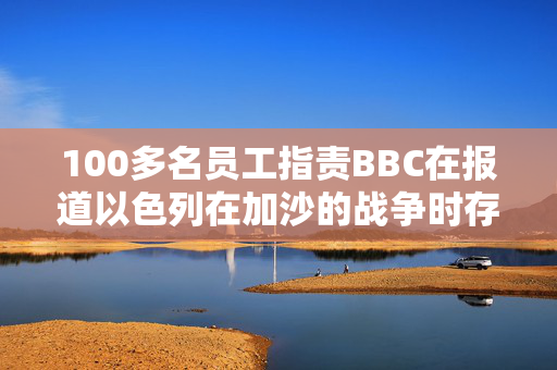 100多名员工指责BBC在报道以色列在加沙的战争时存在偏见