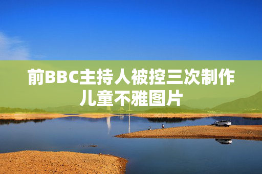 前BBC主持人被控三次制作儿童不雅图片