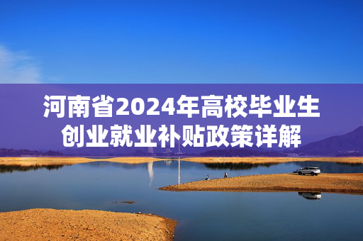 河南省2024年高校毕业生创业就业补贴政策详解