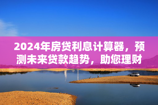 2024年房贷利息计算器，预测未来贷款趋势，助您理财规划