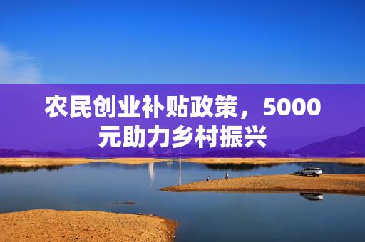 农民创业补贴政策，5000元助力乡村振兴