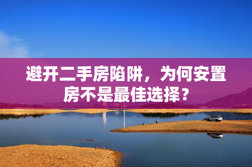 避开二手房陷阱，为何安置房不是最佳选择？