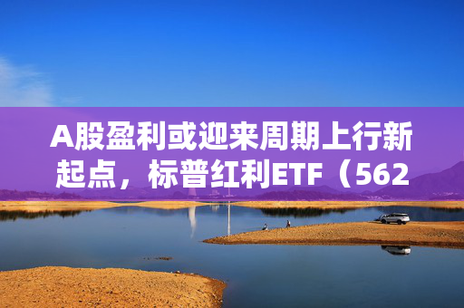 A股盈利或迎来周期上行新起点，标普红利ETF（562060）午盘涨0.72%，永兴材料涨7.28%