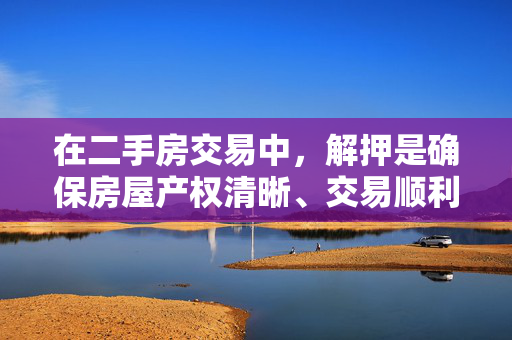 在二手房交易中，解押是确保房屋产权清晰、交易顺利进行的关键环节。