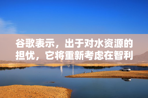 谷歌表示，出于对水资源的担忧，它将重新考虑在智利建立大型数据中心的计划