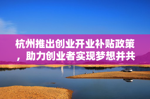 杭州推出创业开业补贴政策，助力创业者实现梦想并共同绘制未来蓝图