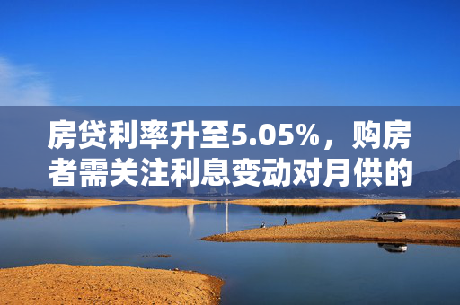 房贷利率升至5.05%，购房者需关注利息变动对月供的影响