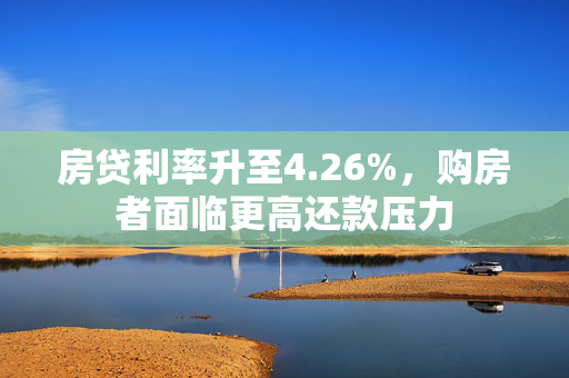 房贷利率升至4.26%，购房者面临更高还款压力