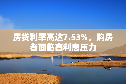 房贷利率高达7.53%，购房者面临高利息压力