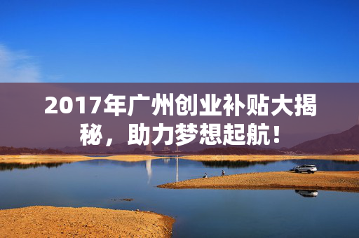 2017年广州创业补贴大揭秘，助力梦想起航！