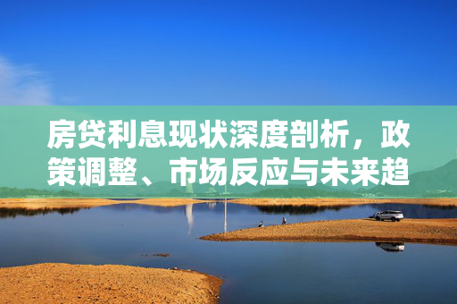 房贷利息现状深度剖析，政策调整、市场反应与未来趋势预测