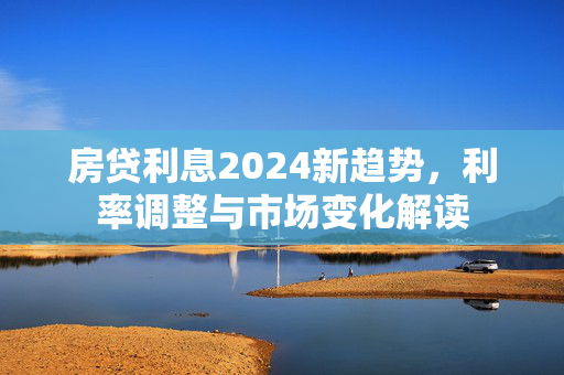 房贷利息2024新趋势，利率调整与市场变化解读